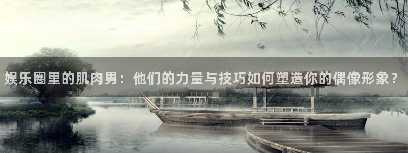 开丰娱乐：娱乐圈里的肌肉男：他们的力量与技巧如何塑造你的偶像形象？